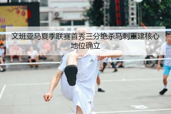 文班亚马夏季联赛首秀三分绝杀马刺重建核心地位确立